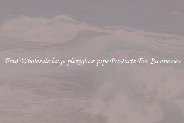 Find Wholesale large plexiglass pipe Products For Businesses