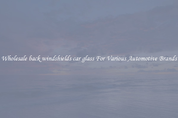 Wholesale back windshields car glass For Various Automotive Brands