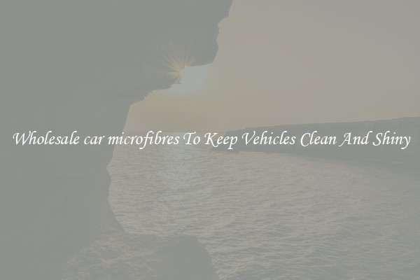 Wholesale car microfibres To Keep Vehicles Clean And Shiny